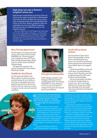 olypics.co.uk
High drop-out rate in Britain’s
toughest canoe race
April showers caused almost 30 percent of the 450
entries in the 200km-long Devizes to Westminster
Canoe Race to fail to complete the course. Severe
cold, strong head winds and extremely high levels
of flow on the River Thames combined to give the
competitors an even more difficult experience
than usual in the race dubbed by many as ‘the
canoeist’s Everest’.
The race, believed to be the longest non-stop canoe
race in the world, begins in Devizes, a small market
town in the English county of Wiltshire, and heads
along the narrow Kennet & Avon Canal to Read-
ing where the course joins the Thames and heads to
central London.
Helen Brownlee, ICF Board Member,
Oceania Canoe Association President
and Australian Olympic Committee
(AOC) Vice President, was awarded the
prestigious Special Commemorative
Medal. 
Presented by the International
Pierre de Coubertin Committee on the
occasion of the Pierre de Coubertin’s
150th Anniversary. The award recog-
nises contributions made by indi-
viduals to sport and culture. Brownlee
founded and has been organising the
secondary school Pierre de Coubertin
award program in Australia for the past 20
years.
“I am very humbled to receive the
award,” Brownlee said. “It was always
intended that my work in Olympic educa-
tion was for the benefit of school students
and the difference they could make in the
world by adopting the Olympic values as a
footprint for life.
“My greatest joy has been to see past
recipients of the AOC Pierre de Coubertin
Award go on to represent Australia, with
distinction, in their chosen sport at the
Olympic or Paralympic Games,” she added.
Brownlee is looking forward to the
challenges and opportunities the role will
present. She will continue to promote
Olympic education and create a positive
environment for women in sport. She also
wants to advocate the importance of values
and culture at the AOC from the Board to
the Team.
New Timing Agreement
The ICF signed a new agreement with
timing and scoring service providers
SIWIDATA; the season long agree-
ment includes the senior ICF Canoe
Slalom World Championships, World
Cups (5) and the Junior/U23 World
Championships.
The agreement started at the
seasons inaugural ICF Canoe Slalom
World Cup, Cardiff.
Paddle for the Planet
The ICF endorsed Paddle for the
Planet (P4P) as its primary environ-
mental initiative for 2013. Held on 1
June the one day global relay event
gathered canoeists from all over the
world to help raise awareness of ways
to improve marine and environmental
conditions.
South Africa Starts
Season
The South African Open Canoe
Slalom Championships took the
honour of launching the 2013
season. The event also made history
by becoming the first International
Canoe Slalom Open to be staged in
Africa.
Carole Bouzidi (FRA) was the star
of the event, recording blistering
times in the K1 Women’s event that
would have placed her fifth in the
K1 Men’s overall standings.
The local municipality now plans
to make the championships an
annual event, and to encourage
athletes from all over the world to
take advantage of the favourable
early season climate for training and
competition.
EstanguetAutobiography
Treble Olympic champion, Tony
Estanguet (FRA) launched his
autobiography titled ‘Une Histoire
D’Équilibre’ (A story of balance).
It is an account of his life in ca-
noeing, how he got to the top and
how he survived there.
  Planet Canoe  7
 