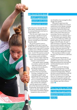 88  Planet Canoe
This may help our efforts
to make the sport more
attractive as a televisual
product
girls and women. Amongst the initi-
atives will be a development project
for national federations who have no
female athletes at all.
“Over the next couple of years, the
ICF envisages a significant increase
of participation by women in C1, as
well as continuing the credible perfor-
mances currently seen on the water,”
Brownlee added.
The case for women’s canoe is
compelling and the sport is growing.
In 2013, 29 countries had women com-
peting in sprint canoe and 25 countries
in slalom canoe at World, Continental,
and other international level competi-
tions. In all, 37-39 countries across all
five continents include women train-
ing or racing in sprint and slalom
Canoes at various stages of develop-
ment – from international elite, to
national or local/club level.
Some gender equity campaign-
ers, however, question the speed
with which women’s canoe
events are to be introduced to
the Olympic programme.
Richard Fox, National Per-
formance Director of Australia
Canoeing, a leading force in the
campaign for gender equity,
welcomed the ICF vote but said:
“2024 is still a long way off. I do
see it as a missed opportunity
not to have done something by
2016. And the ICF could have
used this opportunity to address
some of the important issues around
broadcasting, sponsorship and youth
policy in our sport. Other sports,
particularly in the Winter Olympic
programme where you had 12
new disciplines, have managed to effect
change more quickly.”
“Obviously it’s good news that
eventually there will be more women’s
medal events in the Olympic canoeing
programme but by delaying till 2020
means there will not be much if any
innovation in our sport by Rio in 2016.
When I look at how other sports are
innovating, I become concerned for
canoeing’s status as an Olympic sport.”
Dr Jens Kahl, sports director of the
German Canoe Federation (DKV) said
gender equity was one of several chal-
lenges on the ICF’s plate. He said: “I
think innovation is important. Rather
than just push for gender equity and
bring in women’s versions of what we
do now, is that more attractive? We
should think about what’s a good fit for
women and create appropriate events.”
“This may help our efforts to make
the sport more attractive as a televisual
product.”
Canoe sprinter Pam Botteler of
Washington Canoe Club in the US and
president of the women’s canoeing
lobby group WomenCan International
said she looked forward to the ICF
going further.
“I’d like to see the ICF offering a
full and equal programme at world
championships and world cups and all
continental championships. Without
this there national federations will still
lack the incentive to do everything
they can. It’s important as a sport that
we demonstrate gender equality and
universality, these are principles which
every Olympic sport has to demon-
strate.” n
We should think about
what’s a good fit for
women and create
appropriate events
»
 
