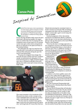 92  Planet Canoe
C
anoe Polo has seen a rise to prominence
in recent times; with its inclusion in three
successive World Games and increasing
participation at World Championships,
the discipline is swiftly becoming a global
success story.
As the only team discipline within canoe, the sport
stands apart, offering many paddlers the oppor-
tunity to combine their love of canoeing with the
competitive nature of team sports. It’s an exciting
contact team game, where tactics and positional
play are as important as the speed and fitness of
the individual athletes.
This philosophy also rings true away from the
waterside with a committed and innovative group
of Canoe Polo enthusiasts driving the sport for-
ward at international level.
This group has instigated many changes that
have seen the sport quickly move from a predomi-
nantely recreational pursuit taking place in the
local swimming pool, to a highly competitive global
sport that is contested at specially constructed
playing areas within canoe sprint venues attracting
large crowds.
One recent innovation is the introduction of the
60-second shot clock, a similar concept to that
used in basketball where each team has to shoot
within a time limit after receiving the ball.
“The shot clock has resulted in faster games,
higher scores and more entertainment for specta-
tors,” said Greg Smale, ICF Canoe Polo Chairman.
Clearly demonstrating the committee’s desire to
further innovate, he continued,“We are looking to
make games even faster with the introduction of
quicker re-starts after a goal is scored using rules
similar to handball.”
Continual progression of the rules and the
introduction of professional referees in 2010 has
taken the sport to the next level, underlined by its
placing in the top three sports at the recent World
Games in Cali, Colombia.
There has also been a strategic approach to
the competition structure, with World and Con-
tinental Championships being run biannually on
alternate years.This is a deliberate strategy to
maximise the growth of the sport and to allow
the Continental Championships to also act as
second tier World Cham-
pionship qualification.
Following each
World Champion-
ships a number of
teams gain direct
qualification into the
next Championship; to
confirm their entry they
are required to participate in their Continental
Championship the following year.This ensures a
continued high-level of competition at world and
continental level.
In addition to the direct qualifiers, teams who
are yet to earn a place have the opportunity to
qualify through their Continental Championships.
This two-tiered system has proved extremely suc-
cessful and played a significant part in the sport’s
global growth.
2013 saw Continental Championships held
across the world in Namibia, Brazil, India, Poland
and New Zealand.
The next World Championships will take place
in Thury Harcourt, France, later this year, and the
2016 Championships is set for London. In addi-
tion there are already bids on the table to host
the 2018 World Championships. Smale said,“We
have two bids, from Australia and Canada. It will be
good for the sport to again move out of Europe to
develop further.”
The discipline is certainly progressing at an impres-
sive rate;expect to hear many more success stories
from the world of Canoe Polo in the near future.n
Inspired by Innovation
Canoe Polo
 