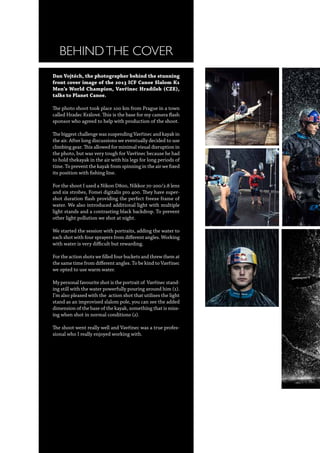 BEHINDTHE COVER
Dan Vojtěch, the photographer behind the stunning
front cover image of the 2013 ICF Canoe Slalom K1
Men’s World Champion, Vavřinec Hradílek (CZE),
talks to Planet Canoe.
The photo shoot took place 100 km from Prague in a town
called Hradec Králové. This is the base for my camera flash
sponsor who agreed to help with production of the shoot.
The biggest challenge was suspending Vavřinec and kayak in
the air. After long discussions we eventually decided to use
climbing gear. This allowed for minimal visual disruption in
the photo, but was very tough for Vavřinec because he had
to hold thekayak in the air with his legs for long periods of
time. To prevent the kayak from spinning in the air we fixed
its position with fishing line.
For the shoot I used a Nikon D800, Nikkor 70-200/2.8 lens
and six strobes, Fomei digitalis pro 400. They have super-
shot duration flash providing the perfect freeze frame of
water. We also introduced additional light with multiple
light stands and a contrasting black backdrop. To prevent
other light pollution we shot at night.
We started the session with portraits, adding the water to
each shot with four sprayers from different angles. Working
with water is very difficult but rewarding.
For the action shots we filled four buckets and threw them at
the same time from different angles. To be kind to Vavřinec
we opted to use warm water.
My personal favourite shot is the portrait of Vavřinec stand-
ing still with the water powerfully pouring around him (1).
I’m also pleased with the action shot that utilises the light
stand as an improvised slalom pole, you can see the added
dimension of the base of the kayak, something that is miss-
ing when shot in normal conditions (2).
The shoot went really well and Vavřinec was a true profes-
sional who I really enjoyed working with.
 