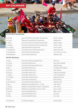 96  Planet Canoe
2014 ICF World Championships
23–27 April Junior & U23 World Canoe Slalom Championships Penrith, Australia
10–15 June Wildwater Canoeing World Championships Valtellina, Italy
17–20 July Junior & U23 Canoe Sprint World Championships Szeged, Hungary
6–10 August Canoe Sprint & Paracanoe World Championships Moscow, Russia
28 –31August Dragon Boat World Championships Poznan, Poland
17–21September Canoe Slalom Senior World Championships Deep Creek, USA
24–28 September Canoe Polo World Championships Thury-Harcourt, France
26–28 September Canoe Marathon World Cup Oklahoma, USA
2014 ICF World Cups
2–4 May Canoe Sprint & Paracanoe World Cup 1 Milan, Italy
16–18 May Canoe Sprint World Cup 2 Racice, Czech Republic
23–25 May Canoe Sprint & Paracanoe World Cup 3 Szeged, Hungary
6–8 June Canoe Slalom World Cup 1 LeeValley, United Kingdom
13–15 June Canoe Slalom World Cup 2 Tacen, Slovenia
20–22 June Canoe Slalom World Cup 3 Prague, Czech Republic
1–3 August Canoe Slalom World Cup 4 La Seu D’Urgell, Spain
15–17 August Canoe Slalom World Cup Final Augsburg, Germany
7–8 June Canoe Marathon World Cup Bohinj, Slovenia
24–25 September Canoe Marathon Masters World Cup Oklahoma, USA
19–June Wildwater Canoeing World Cup 1 - Classic Lofer, Austria
21–22 June Wildwater Canoeing World Cup 2&3 - Classic/Sprint Lofer, Austria
28–29 June Wildwater Canoeing World Cup Final - Sprint Vienna, Austria
25–29 June Canoe Freestyle World Cup Millau, France
1–6 July Canoe Freestyle World Cup Salt, Spain
8–12 July Canoe Freestyle World Cup Sort, Spain
3–9 November ICF Ordinary Congress Warsaw, Poland
ICF CALENDAR
 