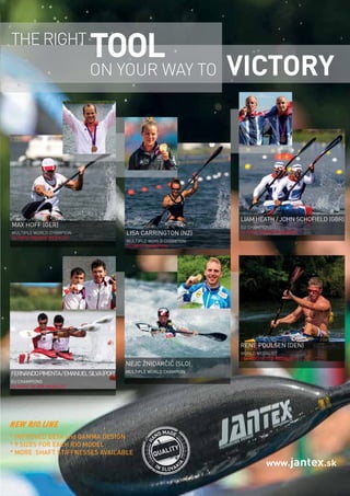   Planet Canoe  97
www.jantex.sk
MAX HOFF (GER)
MULTIPLE WORLD CHAMPION
OLYMPIC BRONZE MEDALIST
LIAM HEATH / JOHN SCHOFIELD (GBR)
EU CHAMPIONS
OLYMPIC BRONZE MEDALISTLISA CARRINGTON (NZ)
MULTIPLE WORLD CHAMPION
OLYMPIC CHAMPION
FERNANDOPIMENTA/EMANUELSILVA(POR)
EU CHAMPIONS
OLYMPIC SILVER MEDALIST
RENE POULSEN (DEN)
WORLD MEDALIST
OLYMPIC SILVER MEDALIST
NEJC ŽNIDARČIČ (SLO)
MULTIPLE WORLD CHAMPION
THE RIGHT
VICTORY
TOOL
ON YOUR WAY TO
H
AND MADE
IN SLOVAK
IA
QUALITY
NEW RIO LINE
* IMPROVED BETA and GAMMA DESIGN
* 9 SIZES FOR EACH RIO MODEL
* MORE SHAFT STIFFNESSES AVAILABLE
 
