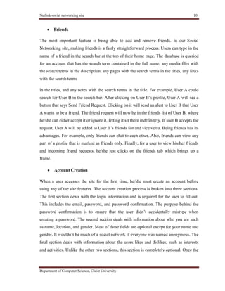 Netlink-social networking site 10
Department of Computer Science, Christ University
Friends
The most important feature is being able to add and remove friends. In our Social
Networking site, making friends is a fairly straightforward process. Users can type in the
name of a friend in the search bar at the top of their home page. The database is queried
for an account that has the search term contained in the full name, any media ﬁles with
the search terms in the description, any pages with the search terms in the titles, any links
with the search terms
in the titles, and any notes with the search terms in the title. For example, User A could
search for User B in the search bar. After clicking on User B’s proﬁle, User A will see a
button that says Send Friend Request. Clicking on it will send an alert to User B that User
A wants to be a friend. The friend request will now be in the friends list of User B, where
he/she can either accept it or ignore it, letting it sit there indeﬁnitely. If user B accepts the
request, User A will be added to User B’s friends list and vice versa. Being friends has its
advantages. For example, only friends can chat to each other. Also, friends can view any
part of a proﬁle that is marked as friends only. Finally, for a user to view his/her friends
and incoming friend requests, he/she just clicks on the friends tab which brings up a
frame.
Account Creation
When a user accesses the site for the ﬁrst time, he/she must create an account before
using any of the site features. The account creation process is broken into three sections.
The ﬁrst section deals with the login information and is required for the user to ﬁll out.
This includes the email, password, and password conﬁrmation. The purpose behind the
password conﬁrmation is to ensure that the user didn’t accidentally mistype when
creating a password. The second section deals with information about who you are such
as name, location, and gender. Most of these ﬁelds are optional except for your name and
gender. It wouldn’t be much of a social network if everyone was named anonymous. The
ﬁnal section deals with information about the users likes and dislikes, such as interests
and activities. Unlike the other two sections, this section is completely optional. Once the
 