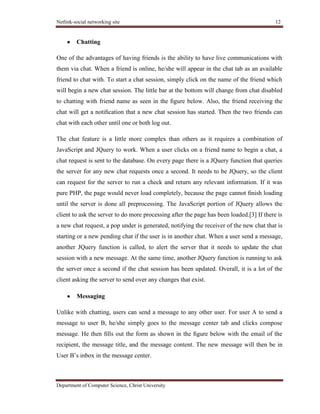 Netlink-social networking site 12
Department of Computer Science, Christ University
Chatting
One of the advantages of having friends is the ability to have live communications with
them via chat. When a friend is online, he/she will appear in the chat tab as an available
friend to chat with. To start a chat session, simply click on the name of the friend which
will begin a new chat session. The little bar at the bottom will change from chat disabled
to chatting with friend name as seen in the ﬁgure below. Also, the friend receiving the
chat will get a notiﬁcation that a new chat session has started. Then the two friends can
chat with each other until one or both log out.
The chat feature is a little more complex than others as it requires a combination of
JavaScript and JQuery to work. When a user clicks on a friend name to begin a chat, a
chat request is sent to the database. On every page there is a JQuery function that queries
the server for any new chat requests once a second. It needs to be JQuery, so the client
can request for the server to run a check and return any relevant information. If it was
pure PHP, the page would never load completely, because the page cannot ﬁnish loading
until the server is done all preprocessing. The JavaScript portion of JQuery allows the
client to ask the server to do more processing after the page has been loaded.[3] If there is
a new chat request, a pop under is generated, notifying the receiver of the new chat that is
starting or a new pending chat if the user is in another chat. When a user send a message,
another JQuery function is called, to alert the server that it needs to update the chat
session with a new message. At the same time, another JQuery function is running to ask
the server once a second if the chat session has been updated. Overall, it is a lot of the
client asking the server to send over any changes that exist.
Messaging
Unlike with chatting, users can send a message to any other user. For user A to send a
message to user B, he/she simply goes to the message center tab and clicks compose
message. He then ﬁlls out the form as shown in the ﬁgure below with the email of the
recipient, the message title, and the message content. The new message will then be in
User B’s inbox in the message center.
 