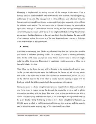 Netlink-social networking site 13
Department of Computer Science, Christ University
Messaging is implemented by storing a record of the message in the server. First a
message object is constructed that takes in the to and from accounts, the message body,
and the date it was sent. The message body is retrieved from a user submitted form, the
from account is retrieved from the user session, and the receiver account is retrieved from
the recipient email address. The receiver account is validated, to ensure the sender didn’t
try to send a message to a non-existent receiver. Finally, the new message is stored in the
server. Retrieving messages sent to the user is a simple method of querying the server for
any messages that have been sent to the user, and this is done by checking the receiver id
of each message against the account id of the user. Any matches are returned to the inbox
of the user as shown in the ﬁgure below.
Events
In addition to messaging your friends, social networking sites are a great place to alert
your friends of important upcoming events. For example, if a user is throwing a birthday
party, he/she could create an event an invite friends he/she wants to attend or simply
make it a public for anyone. The process of creating an event is as simple as ﬁlling out a
form which looks like this.
After ﬁlling out the form, the user will be brought to the standard conﬁrmation page.
He/she can then view the new event by clicking on the Events tab and clicking on the
new event. If the user wishes to edit some information about the event, he/she can click
on the edit link next to the event where a similar form to creating an event will be
displayed with all the ﬁelds populated with the current event information.
Storing the event is a fairly straightforward process. Once the form data is submitted, a
new Event object is created storing the Account that created the event as well as all the
information sent along with the form. That new event is then sent to the server, which
creates a database query and stores the ﬁelds of the event object into equivalent ﬁelds of
the event database table. Retrieving events is also a fairly straightforward process. A
MySQL query is called to pull the contents of the event into an array, and that array is
used to instantiate a new working copy of the event in an Event object.
 
