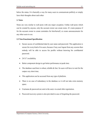 Netlink-social networking site 15
Department of Computer Science, Christ University
below the status. It is basically a way for many users to communicate publicly or simply
leave their thoughts about each other
2. Notes
Notes are very similar to wall posts with one major exception. Unlike wall posts which
can be created by anyone, only the account owner can create notes. It’s main purpose if
for the account owner to create reminders for him/herself, or create announcements for
any other users to see.
2.3 Non-Functional Specification
Secure access of confidential data by user name and password. This application is
secure for every kind of its users, because if any user logout from any session then
nobody will be able to access his profile without knowing his confidential
password.
24 X 7 availability
Better component design to get better performance at peak time.
The database used here is robust, reliable & fast. So users will have to wait for the
output very short time.
This application can be accessed from any type of platform.
There is no case of redundancy in the database so it will not take extra memory
space.
Username & password are sent to the users via email after registration.
Password recovery system is also provided in case of forgetting the password.
 