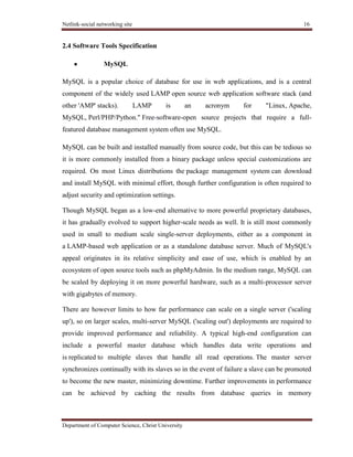 Netlink-social networking site 16
Department of Computer Science, Christ University
2.4 Software Tools Specification
MySQL
MySQL is a popular choice of database for use in web applications, and is a central
component of the widely used LAMP open source web application software stack (and
other 'AMP' stacks). LAMP is an acronym for "Linux, Apache,
MySQL, Perl/PHP/Python." Free-software-open source projects that require a full-
featured database management system often use MySQL.
MySQL can be built and installed manually from source code, but this can be tedious so
it is more commonly installed from a binary package unless special customizations are
required. On most Linux distributions the package management system can download
and install MySQL with minimal effort, though further configuration is often required to
adjust security and optimization settings.
Though MySQL began as a low-end alternative to more powerful proprietary databases,
it has gradually evolved to support higher-scale needs as well. It is still most commonly
used in small to medium scale single-server deployments, either as a component in
a LAMP-based web application or as a standalone database server. Much of MySQL's
appeal originates in its relative simplicity and ease of use, which is enabled by an
ecosystem of open source tools such as phpMyAdmin. In the medium range, MySQL can
be scaled by deploying it on more powerful hardware, such as a multi-processor server
with gigabytes of memory.
There are however limits to how far performance can scale on a single server ('scaling
up'), so on larger scales, multi-server MySQL ('scaling out') deployments are required to
provide improved performance and reliability. A typical high-end configuration can
include a powerful master database which handles data write operations and
is replicated to multiple slaves that handle all read operations. The master server
synchronizes continually with its slaves so in the event of failure a slave can be promoted
to become the new master, minimizing downtime. Further improvements in performance
can be achieved by caching the results from database queries in memory
 