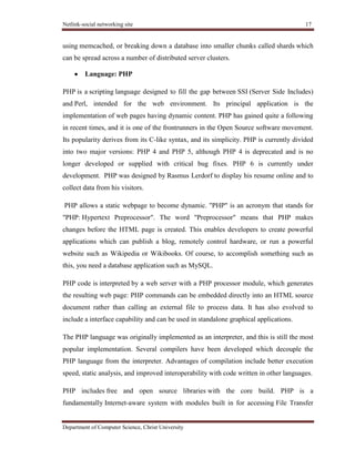 Netlink-social networking site 17
Department of Computer Science, Christ University
using memcached, or breaking down a database into smaller chunks called shards which
can be spread across a number of distributed server clusters.
Language: PHP
PHP is a scripting language designed to fill the gap between SSI (Server Side Includes)
and Perl, intended for the web environment. Its principal application is the
implementation of web pages having dynamic content. PHP has gained quite a following
in recent times, and it is one of the frontrunners in the Open Source software movement.
Its popularity derives from its C-like syntax, and its simplicity. PHP is currently divided
into two major versions: PHP 4 and PHP 5, although PHP 4 is deprecated and is no
longer developed or supplied with critical bug fixes. PHP 6 is currently under
development. PHP was designed by Rasmus Lerdorf to display his resume online and to
collect data from his visitors.
PHP allows a static webpage to become dynamic. "PHP" is an acronym that stands for
"PHP: Hypertext Preprocessor". The word "Preprocessor" means that PHP makes
changes before the HTML page is created. This enables developers to create powerful
applications which can publish a blog, remotely control hardware, or run a powerful
website such as Wikipedia or Wikibooks. Of course, to accomplish something such as
this, you need a database application such as MySQL.
PHP code is interpreted by a web server with a PHP processor module, which generates
the resulting web page: PHP commands can be embedded directly into an HTML source
document rather than calling an external file to process data. It has also evolved to
include a interface capability and can be used in standalone graphical applications.
The PHP language was originally implemented as an interpreter, and this is still the most
popular implementation. Several compilers have been developed which decouple the
PHP language from the interpreter. Advantages of compilation include better execution
speed, static analysis, and improved interoperability with code written in other languages.
PHP includes free and open source libraries with the core build. PHP is a
fundamentally Internet-aware system with modules built in for accessing File Transfer
 