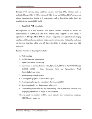 Netlink-social networking site 18
Department of Computer Science, Christ University
Protocol (FTP) servers, many database servers, embedded SQL libraries such as
embedded PostgreSQL, MySQL, Microsoft SQL Server and SQLite, LDAP servers, and
others. Many functions familiar to C programmers such as those in the studio family are
available in the standard PHP build.
Back End: PHP MyAdmin
PHPMyAdmin is a free software tool written in PHP, intended to handle the
administration of MySQL over the Web. PhpMyAdmin supports a wide range of
operations on MySQL, Maria DB and Drizzle. Frequently used operations (managing
databases, tables, columns, relations, indexes, users, permissions, etc.) can be performed
via the user interface, while you still have the ability to directly execute any SQL
statement.
Features provided by the program include:
1. Web interface
2. MySQL database management
3. Import data from CSV and SQL
4. Export data to various formats: CSV, SQL, XML, PDF (via the TCPDF library),
ISO/IEC 26300 - Open Document Text and Spreadsheet, Word,
Excel, LaTeX and others
5. Administering multiple servers
6. Creating PDF graphics of the database layout
7. Creating complex queries using Query-by-Example (QBE)
8. Searching globally in a database or a subset of it
9. Transforming stored data into any format using a set of predefined functions, like
displaying BLOB-data as image or download-link
10.Live charts to monitor MySQL server activity like connections, processes,
CPU/Memory usage, etc.
 