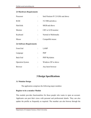 Netlink-social networking site 19
Department of Computer Science, Christ University
2.5 Hardware Requirements
Processor : Intel Pentium IV 2.0 GHz and above
RAM : 512 MB and above
Hard disk : 80GB and above
Monitor : CRT or LCD monitor
Keyboard : Normal or Multimedia
Mouse : Compatible mouse
2.6 Software Requirements
Front End : LAMP
Language : PHP
Back End : PHP MyAdmin
Operation System : Windows XP or above
Browser : Any latest browser
3 Design Specifications
3.1 Modular Design
The application comprises the following major modules:
Register to be a member Module
This module provides functionalities for those people who wants to open an account.
Applicants can post their views with personal and professional details. They can also
update the profile as frequently as required. The member can also browse through the
 