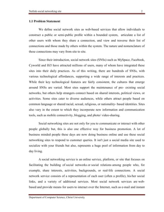 Netlink-social networking site 2
Department of Computer Science, Christ University
1.1 Problem Statement
We deﬁne social network sites as web-based services that allow individuals to
construct a public or semi-public proﬁle within a bounded system, articulate a list of
other users with whom they share a connection, and view and traverse their list of
connections and those made by others within the system. The nature and nomenclature of
these connections may vary from site to site.
Since their introduction, social network sites (SNSs) such as MySpace, Facebook,
Cyworld and Hi5 have attracted millions of users, many of whom have integrated these
sites into their daily practices. As of this writing, there are hundreds of SNSs, with
various technological affordances, supporting a wide range of interests and practices.
While their key technological features are fairly consistent, the cultures that emerge
around SNSs are varied. Most sites support the maintenance of pre- existing social
networks, but others help strangers connect based on shared interests, political views, or
activities. Some sites cater to diverse audiences, while others attract people based on
common language or shared racial, sexual, religious, or nationality- based identities. Sites
also vary in the extent to which they incorporate new information and communication
tools, such as mobile connectivity, blogging, and photo/ video-sharing.
Social networking sites are not only for you to communicate or interact with other
people globally but, this is also one effective way for business promotion. A lot of
business minded people these days are now doing business online and use these social
networking sites to respond to customer queries. It isn't just a social media site used to
socialize with your friends but also, represents a huge pool of information from day to
day living.
A social networking service is an online service, platform, or site that focuses on
facilitating the building of social networks or social relations among people who, for
example, share interests, activities, backgrounds, or real-life connections. A social
network service consists of a representation of each user (often a profile), his/her social
links, and a variety of additional services. Most social network services are web-
based and provide means for users to interact over the Internet, such as e-mail and instant
 
