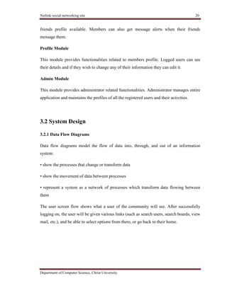 Netlink-social networking site 20
Department of Computer Science, Christ University
friends profile available. Members can also get message alerts when their friends
message them.
Profile Module
This module provides functionalities related to members profile. Logged users can see
their details and if they wish to change any of their information they can edit it.
Admin Module
This module provides administrator related functionalities. Administrator manages entire
application and maintains the profiles of all the registered users and their activities.
3.2 System Design
3.2.1 Data Flow Diagrams
Data flow diagrams model the flow of data into, through, and out of an information
system:
• show the processes that change or transform data
• show the movement of data between processes
• represent a system as a network of processes which transform data flowing between
them
The user screen flow shows what a user of the community will see. After successfully
logging on, the user will be given various links (such as search users, search boards, view
mail, etc.), and be able to select options from there, or go back to their home.
 
