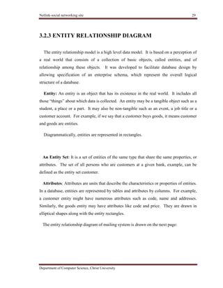 Netlink-social networking site 29
Department of Computer Science, Christ University
3.2.3 ENTITY RELATIONSHIP DIAGRAM
The entity relationship model is a high level data model. It is based on a perception of
a real world that consists of a collection of basic objects, called entities, and of
relationship among these objects. It was developed to facilitate database design by
allowing specification of an enterprise schema, which represent the overall logical
structure of a database.
Entity: An entity is an object that has its existence in the real world. It includes all
those ―things‖ about which data is collected. An entity may be a tangible object such as a
student, a place or a part. It may also be non-tangible such as an event, a job title or a
customer account. For example, if we say that a customer buys goods, it means customer
and goods are entities.
Diagrammatically, entities are represented in rectangles.
An Entity Set: It is a set of entities of the same type that share the same properties, or
attributes. The set of all persons who are customers at a given bank, example, can be
defined as the entity set customer.
Attributes: Attributes are units that describe the characteristics or properties of entities.
In a database, entities are represented by tables and attributes by columns. For example,
a customer entity might have numerous attributes such as code, name and addresses.
Similarly, the goods entity may have attributes like code and price. They are drawn in
elliptical shapes along with the entity rectangles.
The entity relationship diagram of mailing system is drawn on the next page:
 