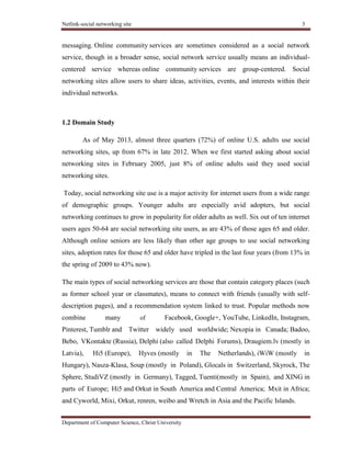 Netlink-social networking site 3
Department of Computer Science, Christ University
messaging. Online community services are sometimes considered as a social network
service, though in a broader sense, social network service usually means an individual-
centered service whereas online community services are group-centered. Social
networking sites allow users to share ideas, activities, events, and interests within their
individual networks.
1.2 Domain Study
As of May 2013, almost three quarters (72%) of online U.S. adults use social
networking sites, up from 67% in late 2012. When we first started asking about social
networking sites in February 2005, just 8% of online adults said they used social
networking sites.
Today, social networking site use is a major activity for internet users from a wide range
of demographic groups. Younger adults are especially avid adopters, but social
networking continues to grow in popularity for older adults as well. Six out of ten internet
users ages 50-64 are social networking site users, as are 43% of those ages 65 and older.
Although online seniors are less likely than other age groups to use social networking
sites, adoption rates for those 65 and older have tripled in the last four years (from 13% in
the spring of 2009 to 43% now).
The main types of social networking services are those that contain category places (such
as former school year or classmates), means to connect with friends (usually with self-
description pages), and a recommendation system linked to trust. Popular methods now
combine many of Facebook, Google+, YouTube, LinkedIn, Instagram,
Pinterest, Tumblr and Twitter widely used worldwide; Nexopia in Canada; Badoo,
Bebo, VKontakte (Russia), Delphi (also called Delphi Forums), Draugiem.lv (mostly in
Latvia), Hi5 (Europe), Hyves (mostly in The Netherlands), iWiW (mostly in
Hungary), Nasza-Klasa, Soup (mostly in Poland), Glocals in Switzerland, Skyrock, The
Sphere, StudiVZ (mostly in Germany), Tagged, Tuenti(mostly in Spain), and XING in
parts of Europe; Hi5 and Orkut in South America and Central America; Mxit in Africa;
and Cyworld, Mixi, Orkut, renren, weibo and Wretch in Asia and the Pacific Islands.
 
