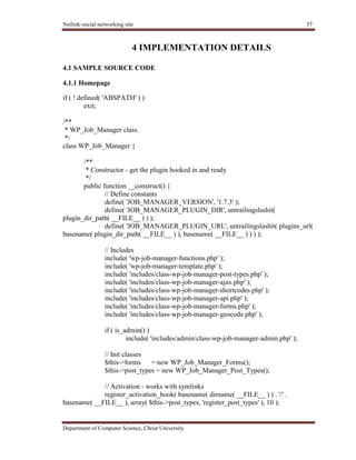 Netlink-social networking site 37
Department of Computer Science, Christ University
4 IMPLEMENTATION DETAILS
4.1 SAMPLE SOURCE CODE
4.1.1 Homepage
if ( ! defined( 'ABSPATH' ) )
exit;
/**
* WP_Job_Manager class.
*/
class WP_Job_Manager {
/**
* Constructor - get the plugin hooked in and ready
*/
public function __construct() {
// Define constants
define( 'JOB_MANAGER_VERSION', '1.7.3' );
define( 'JOB_MANAGER_PLUGIN_DIR', untrailingslashit(
plugin_dir_path( __FILE__ ) ) );
define( 'JOB_MANAGER_PLUGIN_URL', untrailingslashit( plugins_url(
basename( plugin_dir_path( __FILE__ ) ), basename( __FILE__ ) ) ) );
// Includes
include( 'wp-job-manager-functions.php' );
include( 'wp-job-manager-template.php' );
include( 'includes/class-wp-job-manager-post-types.php' );
include( 'includes/class-wp-job-manager-ajax.php' );
include( 'includes/class-wp-job-manager-shortcodes.php' );
include( 'includes/class-wp-job-manager-api.php' );
include( 'includes/class-wp-job-manager-forms.php' );
include( 'includes/class-wp-job-manager-geocode.php' );
if ( is_admin() )
include( 'includes/admin/class-wp-job-manager-admin.php' );
// Init classes
$this->forms = new WP_Job_Manager_Forms();
$this->post_types = new WP_Job_Manager_Post_Types();
// Activation - works with symlinks
register_activation_hook( basename( dirname( __FILE__ ) ) . '/' .
basename( __FILE__ ), array( $this->post_types, 'register_post_types' ), 10 );
 