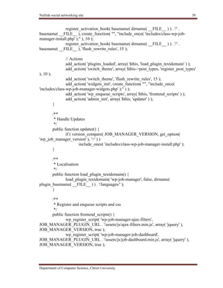 Netlink-social networking site 38
Department of Computer Science, Christ University
register_activation_hook( basename( dirname( __FILE__ ) ) . '/' .
basename( __FILE__ ), create_function( "", "include_once( 'includes/class-wp-job-
manager-install.php' );" ), 10 );
register_activation_hook( basename( dirname( __FILE__ ) ) . '/' .
basename( __FILE__ ), 'flush_rewrite_rules', 15 );
// Actions
add_action( 'plugins_loaded', array( $this, 'load_plugin_textdomain' ) );
add_action( 'switch_theme', array( $this->post_types, 'register_post_types'
), 10 );
add_action( 'switch_theme', 'flush_rewrite_rules', 15 );
add_action( 'widgets_init', create_function( "", "include_once(
'includes/class-wp-job-manager-widgets.php' );" ) );
add_action( 'wp_enqueue_scripts', array( $this, 'frontend_scripts' ) );
add_action( 'admin_init', array( $this, 'updater' ) );
}
/**
* Handle Updates
*/
public function updater() {
if ( version_compare( JOB_MANAGER_VERSION, get_option(
'wp_job_manager_version' ), '>' ) )
include_once( 'includes/class-wp-job-manager-install.php' );
}
/**
* Localisation
*/
public function load_plugin_textdomain() {
load_plugin_textdomain( 'wp-job-manager', false, dirname(
plugin_basename( __FILE__ ) ) . '/languages/' );
}
/**
* Register and enqueue scripts and css
*/
public function frontend_scripts() {
wp_register_script( 'wp-job-manager-ajax-filters',
JOB_MANAGER_PLUGIN_URL . '/assets/js/ajax-filters.min.js', array( 'jquery' ),
JOB_MANAGER_VERSION, true );
wp_register_script( 'wp-job-manager-job-dashboard',
JOB_MANAGER_PLUGIN_URL . '/assets/js/job-dashboard.min.js', array( 'jquery' ),
JOB_MANAGER_VERSION, true );
 