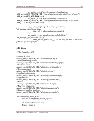 Netlink-social networking site 39
Department of Computer Science, Christ University
wp_register_script( 'wp-job-manager-job-application',
JOB_MANAGER_PLUGIN_URL . '/assets/js/job-application.min.js', array( 'jquery' ),
JOB_MANAGER_VERSION, true );
wp_register_script( 'wp-job-manager-job-submission',
JOB_MANAGER_PLUGIN_URL . '/assets/js/job-submission.min.js', array( 'jquery' ),
JOB_MANAGER_VERSION, true );
wp_localize_script( 'wp-job-manager-ajax-filters',
'job_manager_ajax_filters', array(
'ajax_url' => admin_url('admin-ajax.php')
) );
wp_localize_script( 'wp-job-manager-job-dashboard',
'job_manager_job_dashboard', array(
'i18n_confirm_delete' => __( 'Are you sure you want to delete this
job?', 'wp-job-manager' )) );
4.1.2 Admin
<?php //encoding: utf-8
// Admin Settings
require_once( JOBMAN_DIR . '/admin-settings.php' );
// Frontend Display Settings
require_once( JOBMAN_DIR . '/admin-frontend-settings.php' );
// Job Form Setup
require_once( JOBMAN_DIR . '/admin-jobs-settings.php' );
// Job management
require_once( JOBMAN_DIR . '/admin-jobs.php' );
// Application form setup
require_once( JOBMAN_DIR . '/admin-application-form.php' );
// Applications
require_once( JOBMAN_DIR . '/admin-applications.php' );
// Emails
require_once( JOBMAN_DIR . '/admin-emails.php' );
// Interview Scheduling
require_once( JOBMAN_DIR . '/admin-interviews.php' );
// Comment handling functions
require_once( JOBMAN_DIR . '/admin-comments.php' );
function jobman_admin_setup() {
$options = get_option( 'jobman_options' );
// Setup the admin menu item
$pages = array();
 