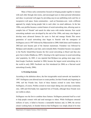 Netlink-social networking site 4
Department of Computer Science, Christ University
Many of these early communities focused on bringing people together to interact
with each other through chat rooms, and encouraged users to share personal information
and ideas via personal web pages by providing easy-to-use publishing tools and free or
inexpensive web space. Some communities - such as Classmates.com - took a different
approach by simply having people link to each other via email addresses. In the late
1990s, user profiles became a central feature of social networking sites, allowing users to
compile lists of "friends" and search for other users with similar interests. New social
networking methods were developed by the end of the 1990s, and many sites began to
develop more advanced features for users to find and manage friends. This newer
generation of social networking sites began to flourish with the emergence of
SixDegrees.com in 1997 followed by Makeoutclub in 2000, HubCulture and Friendster in
2002 and soon became part of the Internet mainstream. Friendster was followed by
MySpace and LinkedIn a year later, and eventually Bebo. Friendster became very popular
in the Pacific Island.Orkut became the first social networking in Brazil and than also
grow fast in India (Madhavan, 2007). Attesting to the rapid increase in social networking
sites' popularity, by 2005, it was reported that MySpace was getting more page views
than Google. Facebook, launched in 2004, became the largest social networking site in
the world in early 2009. Facebook was first introduced (in 2004) as a Harvard social
networking (Cassidy, 2006).
1.3 Existing Systems
According to the deﬁnition above, the ﬁrst recognizable social network site launched in
1997. SixDegrees.com allowed users to create proﬁles, list their Friends and, beginning in
1998, surf the Friends lists. Each of these features existed in some form before
SixDegrees, of course. Proﬁles existed on most major dating sites and many community
sites. AIM and ICQ buddy lists supported lists of Friends, although those Friends were
not visible to others.
SixDegrees was the ﬁrst to combine these features. SixDegrees promoted itself as a tool
to help people connect with and send messages to others. While SixDegrees attracted
millions of users, it failed to become a sustainable business and, in 2000, the service
closed. Looking back, its founder believes that SixDegrees was simply ahead of its time
 