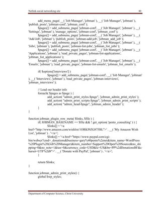 Netlink-social networking site 40
Department of Computer Science, Christ University
add_menu_page( __( 'Job Manager', 'jobman' ), __( 'Job Manager', 'jobman' ),
'publish_posts', 'jobman-conf', 'jobman_conf' );
$pages[] = add_submenu_page( 'jobman-conf', __( 'Job Manager', 'jobman' ), __(
'Settings', 'jobman' ), 'manage_options', 'jobman-conf', 'jobman_conf' );
$pages[] = add_submenu_page( 'jobman-conf', __( 'Job Manager', 'jobman' ), __(
'Add Job', 'jobman' ), 'publish_posts', 'jobman-add-job', 'jobman_add_job' );
$pages[] = add_submenu_page( 'jobman-conf', __( 'Job Manager', 'jobman' ), __(
'Jobs', 'jobman' ), 'publish_posts', 'jobman-list-jobs', 'jobman_list_jobs' );
$pages[] = add_submenu_page( 'jobman-conf', __( 'Job Manager', 'jobman' ), __(
'Applications', 'jobman' ), 'read_private_pages', 'jobman-list-applications',
'jobman_list_applications' );
$pages[] = add_submenu_page( 'jobman-conf', __( 'Job Manager', 'jobman' ), __(
'Emails', 'jobman' ), 'read_private_pages', 'jobman-list-emails', 'jobman_list_emails' );
if( $options['interviews'] )
$pages[] = add_submenu_page( 'jobman-conf', __( 'Job Manager', 'jobman'
), __( 'Interviews', 'jobman' ), 'read_private_pages', 'jobman-interviews',
'jobman_interviews' );
// Load our header info
foreach( $pages as $page ) {
add_action( "admin_print_styles-$page", 'jobman_admin_print_styles' );
add_action( "admin_print_scripts-$page", 'jobman_admin_print_scripts' );
add_action( "admin_head-$page", 'jobman_admin_header' );
}
}
function jobman_plugin_row_meta( $links, $file ) {
if( JOBMAN_BASENAME == $file && ! get_option( 'pento_consulting' ) ) {
$links[] = '<a
href="http://www.amazon.com/wishlist/1ORKI9ZG875BL">' . __( 'My Amazon Wish
List', 'jobman' ) . '</a>';
$links[] = '<a href="https://www.paypal.com/cgi-
bin/webscr?cmd=_donations&business=gary%40pento%2enet&item_name=WordPress
%20Plugin%20(Job%20Manager)&item_number=Support%20Open%20Source&no_shi
pping=0&no_note=1&tax=0&currency_code=USD&lc=US&bn=PP%2dDonationsBF&c
harset=UTF%2d8">' . __( 'Donate with PayPal', 'jobman' ) . '</a>';
}
return $links;
}
function jobman_admin_print_styles() {
global $wp_styles;
 