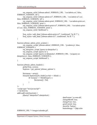 Netlink-social networking site 41
Department of Computer Science, Christ University
wp_enqueue_style( 'jobman-admin', JOBMAN_URL . '/css/admin.css', false,
JOBMAN_VERSION, 'all' );
wp_enqueue_style( 'jobman-admin-ie7', JOBMAN_URL . '/css/admin-ie7.css',
false, JOBMAN_VERSION, 'all' );
wp_enqueue_style( 'jobman-admin-print', JOBMAN_URL . '/css/admin-print.css',
false, JOBMAN_VERSION, 'print' );
wp_enqueue_style( 'jobman-admin-print-ie7', JOBMAN_URL . '/css/admin-print-
ie7.css', false, JOBMAN_VERSION, 'print' );
wp_enqueue_style( 'dashboard' );
$wp_styles->add_data( 'jobman-admin-print-ie7', 'conditional', 'lte IE 7' );
$wp_styles->add_data( 'jobman-admin-ie7', 'conditional', 'lte IE 7' );
}
function jobman_admin_print_scripts() {
wp_enqueue_script( 'jobman-admin', JOBMAN_URL . '/js/admin.js', false,
JOBMAN_VERSION );
wp_deregister_script( 'jquery-ui-datepicker' );
wp_enqueue_script( 'jquery-ui' );
wp_enqueue_script( 'jquery-ui-datepicker', JOBMAN_URL . '/js/jquery-ui-
datepicker.js', false, JOBMAN_VERSION );
wp_enqueue_script( 'dashboard' );
}
function jobman_admin_header() {
global $wp_version;
$options = get_option( 'jobman_options' );
$textareas = array();
foreach( $options['job_fields'] as $id => $field ) {
if( 'textarea' == $field['type'] ) {
$textareas[] = $id;
}
}
?>
<script type="text/javascript">
//<![CDATA[
addLoadEvent(function() {
jQuery(".datepicker").datepicker({
dateFormat: 'yy-mm-dd',
changeMonth: true,
changeYear: true,
gotoCurrent: true,
showOn: 'button',
buttonImage: '<?php echo
JOBMAN_URL ?>/images/calendar.gif',
 