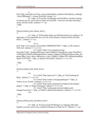 Netlink-social networking site 44
Department of Computer Science, Christ University
<a
href="http://ponyedit.com/?utm_source=jobman&utm_medium=banner&utm_campaign
=Job%2BManager"><strong>PonyEdit</strong></a>
<p><?php _e( 'If you like Job Manager and WordPress, but hate working
on remote servers, you'll want to check out PonyEdit - a fast new text editor that plays
nicely with the cloud!', 'jobman' ) ?></p>
<?php
}
function jobman_print_donate_box() {
?>
<p><?php _e( "If this plugin helps you find that perfect new employee, I'd
appreciate it if you shared the love, by way of my Donate or Amazon Wish List links
below.", 'jobman' ) ?></p>
<ul>
<li><a
href="http://www.amazon.com/wishlist/1ORKI9ZG875BL"><?php _e( 'My Amazon
Wish List', 'jobman' ) ?></a></li>
<li><a href="https://www.paypal.com/cgi-
bin/webscr?cmd=_donations&business=gary%40pento%2enet&item_name=WordPress
%20Plugin%20(Job%20Manager)&item_number=Support%20Open%20Source&no_shi
pping=0&no_note=1&tax=0&currency_code=USD&lc=US&bn=PP%2dDonationsBF&c
harset=UTF%2d8"><?php _e( 'Donate with PayPal', 'jobman' ) ?></a></li>
</ul>
<?php
}
function jobman_print_about_box() {
?>
<ul>
<li><a href="http://pento.net/"><?php _e( "Gary Pendergast's
Blog", 'jobman' ) ?></a></li>
<li><a href="http://twitter.com/garypendergast"><?php _e(
'Follow me on Twitter!', 'jobman' ) ?></a></li>
<li><a href="http://pento.net/projects/wordpress-job-manager-
plugin/"><?php _e( 'Plugin Homepage', 'jobman' ) ?></a></li>
<li><a href="http://code.google.com/p/wordpress-job-
manager/issues/list"><?php _e( 'Submit a Bug/Feature Request', 'jobman' ) ?></a></li>
</ul>
<?php
}
function jobman_print_translators_box() {
?>
<p><?php _e( "If you're using Job Manager in a language other than
English, you have some of my wonderful translators to thank for it!", 'jobman' ) ?></p>
 