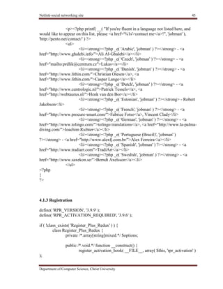 Netlink-social networking site 45
Department of Computer Science, Christ University
<p><?php printf( __( "If you're fluent in a language not listed here, and
would like to appear on this list, please <a href='%1s'>contact me</a>!", 'jobman' ),
'http://pento.net/contact/' ) ?>
<ul>
<li><strong><?php _e( 'Arabic', 'jobman' ) ?></strong> - <a
href="http://www.ghalebi.info/">Ali Al-Ghalebi</a></li>
<li><strong><?php _e( 'Czech', 'jobman' ) ?></strong> - <a
href="mailto:prdlik@centrum.cz">Lukas</a></li>
<li><strong><?php _e( 'Danish', 'jobman' ) ?></strong> - <a
href="http://www.lithin.com/">Christian Olesen</a>, <a
href="http://www.lithin.com/">Caspar Lange</a></li>
<li><strong><?php _e( 'Dutch', 'jobman' ) ?></strong> - <a
href="http://www.centrologic.nl/">Patrick Tessels</a>, <a
href="http://webtaurus.nl/">Henk van den Bor</a></li>
<li><strong><?php _e( 'Estonian', 'jobman' ) ?></strong> - Robert
Jakobson</li>
<li><strong><?php _e( 'French', 'jobman' ) ?></strong> - <a
href="http://www.procure-smart.com/">Fabrice Fotso</a>, Vincent Clady</li>
<li><strong><?php _e( 'German', 'jobman' ) ?></strong> - <a
href="http://www.tolingo.com/">tolingo translations</a>, <a href="http://www.la-palma-
diving.com/">Joachim Richter</a></li>
<li><strong><?php _e( 'Portuguese (Brazil)', 'jobman' )
?></strong> - <a href="http://www.alexfj.com.br/">Alex Ferreira</a></li>
<li><strong><?php _e( 'Spanish', 'jobman' ) ?></strong> - <a
href="http://www.tradiart.com">TradiArt</a></li>
<li><strong><?php _e( 'Swedish', 'jobman' ) ?></strong> - <a
href="http://www.saxekon.se/">Berndt Axelsson</a></li>
</ul>
<?php
}
?>
4.1.3 Registration
define( 'RPR_VERSION', '3.9.9' );
define( 'RPR_ACTIVATION_REQUIRED', '3.9.6' );
if ( !class_exists( 'Register_Plus_Redux' ) ) {
class Register_Plus_Redux {
private /*.array[string]mixed.*/ $options;
public /*.void.*/ function __construct() {
register_activation_hook( __FILE__, array( $this, 'rpr_activation' )
);
 
