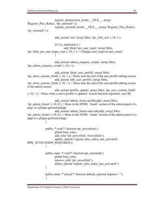 Netlink-social networking site 46
Department of Computer Science, Christ University
register_deactivation_hook( __FILE__, array(
'Register_Plus_Redux', 'rpr_uninstall' ) );
register_uninstall_hook( __FILE__, array( 'Register_Plus_Redux',
'rpr_uninstall' ) );
add_action( 'init', array( $this, 'rpr_i18n_init' ), 10, 1 );
if ( !is_multisite() ) {
add_filter( 'pre_user_login', array( $this,
'rpr_filter_pre_user_login_swp' ), 10, 1 ); // Changes user_login to user_email
}
add_action( 'admin_enqueue_scripts', array( $this,
'rpr_admin_enqueue_scripts' ), 10, 1 );
add_action( 'show_user_profile', array( $this,
'rpr_show_custom_fields' ), 10, 1 ); // Runs near the end of the user profile editing screen.
add_action( 'edit_user_profile', array( $this,
'rpr_show_custom_fields' ), 10, 1 ); // Runs near the end of the user profile editing screen
in the admin menus.
add_action( 'profile_update', array( $this, 'rpr_save_custom_fields'
), 10, 1 ); // Runs when a user's profile is updated. Action function argument: user ID.
add_action( 'admin_footer-profile.php', array( $this,
'rpr_admin_footer' ), 10, 0 ); // Runs in the HTML <head> section of the admin panel of a
page or a plugin-generated page.
add_action( 'admin_footer-user-edit.php', array( $this,
'rpr_admin_footer' ), 10, 0 ); // Runs in the HTML <head> section of the admin panel of a
page or a plugin-generated page.
}
public /*.void.*/ function rpr_activation() {
global $wp_roles;
add_role( 'rpr_unverified', 'Unverified' );
update_option( 'register_plus_redux_last_activated',
RPR_ACTIVATION_REQUIRED );
}
public static /*.void.*/ function rpr_uninstall() {
global $wp_roles;
remove_role( 'rpr_unverified' );
delete_option( 'register_plus_redux_last_activated' );
}
public static /*.mixed.*/ function default_options( $option = '' )
{
 