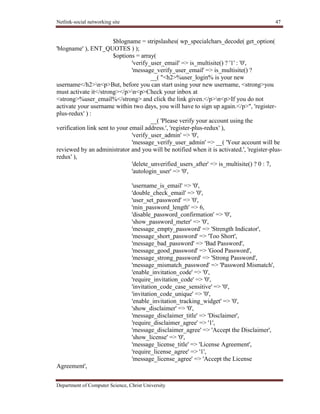 Netlink-social networking site 47
Department of Computer Science, Christ University
$blogname = stripslashes( wp_specialchars_decode( get_option(
'blogname' ), ENT_QUOTES ) );
$options = array(
'verify_user_email' => is_multisite() ? '1' : '0',
'message_verify_user_email' => is_multisite() ?
__( "<h2>%user_login% is your new
username</h2>n<p>But, before you can start using your new username, <strong>you
must activate it</strong></p>n<p>Check your inbox at
<strong>%user_email%</strong> and click the link given.</p>n<p>If you do not
activate your username within two days, you will have to sign up again.</p>", 'register-
plus-redux' ) :
__( 'Please verify your account using the
verification link sent to your email address.', 'register-plus-redux' ),
'verify_user_admin' => '0',
'message_verify_user_admin' => __( 'Your account will be
reviewed by an administrator and you will be notified when it is activated.', 'register-plus-
redux' ),
'delete_unverified_users_after' => is_multisite() ? 0 : 7,
'autologin_user' => '0',
'username_is_email' => '0',
'double_check_email' => '0',
'user_set_password' => '0',
'min_password_length' => 6,
'disable_password_confirmation' => '0',
'show_password_meter' => '0',
'message_empty_password' => 'Strength Indicator',
'message_short_password' => 'Too Short',
'message_bad_password' => 'Bad Password',
'message_good_password' => 'Good Password',
'message_strong_password' => 'Strong Password',
'message_mismatch_password' => 'Password Mismatch',
'enable_invitation_code' => '0',
'require_invitation_code' => '0',
'invitation_code_case_sensitive' => '0',
'invitation_code_unique' => '0',
'enable_invitation_tracking_widget' => '0',
'show_disclaimer' => '0',
'message_disclaimer_title' => 'Disclaimer',
'require_disclaimer_agree' => '1',
'message_disclaimer_agree' => 'Accept the Disclaimer',
'show_license' => '0',
'message_license_title' => 'License Agreement',
'require_license_agree' => '1',
'message_license_agree' => 'Accept the License
Agreement',
 