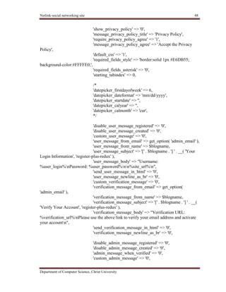 Netlink-social networking site 48
Department of Computer Science, Christ University
'show_privacy_policy' => '0',
'message_privacy_policy_title' => 'Privacy Policy',
'require_privacy_policy_agree' => '1',
'message_privacy_policy_agree' => 'Accept the Privacy
Policy',
'default_css' => '1',
'required_fields_style' => 'border:solid 1px #E6DB55;
background-color:#FFFFE0;',
'required_fields_asterisk' => '0',
'starting_tabindex' => 0,
/*
'datepicker_firstdayofweek' => 6,
'datepicker_dateformat' => 'mm/dd/yyyy',
'datepicker_startdate' => '',
'datepicker_calyear' => '',
'datepicker_calmonth' => 'cur',
*/
'disable_user_message_registered' => '0',
'disable_user_message_created' => '0',
'custom_user_message' => '0',
'user_message_from_email' => get_option( 'admin_email' ),
'user_message_from_name' => $blogname,
'user_message_subject' => '[' . $blogname . '] ' . __( 'Your
Login Information', 'register-plus-redux' ),
'user_message_body' => "Username:
%user_login%nPassword: %user_password%nn%site_url%n",
'send_user_message_in_html' => '0',
'user_message_newline_as_br' => '0',
'custom_verification_message' => '0',
'verification_message_from_email' => get_option(
'admin_email' ),
'verification_message_from_name' => $blogname,
'verification_message_subject' => '[' . $blogname . '] ' . __(
'Verify Your Account', 'register-plus-redux' ),
'verification_message_body' => "Verification URL:
%verification_url%nPlease use the above link to verify your email address and activate
your accountn",
'send_verification_message_in_html' => '0',
'verification_message_newline_as_br' => '0',
'disable_admin_message_registered' => '0',
'disable_admin_message_created' => '0',
'admin_message_when_verified' => '0',
'custom_admin_message' => '0',
 