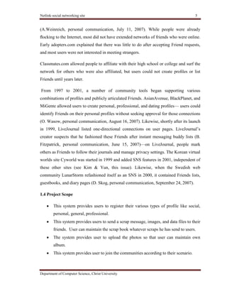 Netlink-social networking site 5
Department of Computer Science, Christ University
(A.Weinreich, personal communication, July 11, 2007). While people were already
ﬂocking to the Internet, most did not have extended networks of friends who were online.
Early adopters.com explained that there was little to do after accepting Friend requests,
and most users were not interested in meeting strangers.
Classmates.com allowed people to affiliate with their high school or college and surf the
network for others who were also affiliated, but users could not create proﬁles or list
Friends until years later.
From 1997 to 2001, a number of community tools began supporting various
combinations of proﬁles and publicly articulated Friends. AsianAvenue, BlackPlanet, and
MiGente allowed users to create personal, professional, and dating proﬁles— users could
identify Friends on their personal profiles without seeking approval for those connections
(O. Wasow, personal communication, August 16, 2007). Likewise, shortly after its launch
in 1999, LiveJournal listed one-directional connections on user pages. LiveJournal’s
creator suspects that he fashioned these Friends after instant messaging buddy lists (B.
Fitzpatrick, personal communication, June 15, 2007)—on LiveJournal, people mark
others as Friends to follow their journals and manage privacy settings. The Korean virtual
worlds site Cyworld was started in 1999 and added SNS features in 2001, independent of
these other sites (see Kim & Yun, this issue). Likewise, when the Swedish web
community LunarStorm refashioned itself as an SNS in 2000, it contained Friends lists,
guestbooks, and diary pages (D. Skog, personal communication, September 24, 2007).
1.4 Project Scope
This system provides users to register their various types of profile like social,
personal, general, professional.
This system provides users to send a scrap message, images, and data files to their
friends. User can maintain the scrap book whatever scraps he has send to users.
The system provides user to upload the photos so that user can maintain own
album.
This system provides user to join the communities according to their scenario.
 