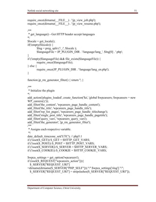 Netlink-social networking site 51
Department of Computer Science, Christ University
require_once(dirname(__FILE__) . '/jp_view_job.php');
require_once(dirname(__FILE__) . '/jp_view_resume.php');
/**
* get_language() - Get HTTP header accept languages
*/
$locale = get_locale();
if(!empty($locale)) {
$lng = preg_split ('/_/', $locale );
$languageFile = JP_PLUGIN_DIR . '/language/lang_'. $lng[0] . '.php';
}
if (!empty($languageFile) && file_exists($languageFile)) {
require_once($languageFile);
} else {
require_once(JP_PLUGIN_DIR . '/language/lang_en.php');
}
function jp_rm_generator_filter() { return ''; }
/**
* Initialize the plugin
*/
add_action('plugins_loaded', create_function('$a', 'global $wpcareers; $wpcareers = new
WP_careers();'));
add_filter('the_content', 'wpcareers_page_handle_content');
add_filter('the_title', 'wpcareers_page_handle_title');
add_filter('wp_list_pages', 'wpcareers_page_handle_titlechange');
add_filter('single_post_title', 'wpcareers_page_handle_pagetitle');
add_filter('query_vars', 'wpcareers_query_vars');
add_filter('the_generator', 'jp_rm_generator_filter');
/**
* Assigns each respective variable.
*/
date_default_timezone_set('UTC'); // php5.1
if (!isset($_GET)) $_GET = $HTTP_GET_VARS;
if (!isset($_POST)) $_POST = $HTTP_POST_VARS;
if (!isset($_SERVER)) $_SERVER = $HTTP_SERVER_VARS;
if (!isset($_COOKIE)) $_COOKIE = $HTTP_COOKIE_VARS;
$wpca_settings = get_option('wpcareers');
if (isset($_REQUEST["wpcareers_action"])){
$_SERVER["REQUEST_URI"]
=dirname(dirname($_SERVER["PHP_SELF"]))."/".$wpca_settings['slug']."/";
$_SERVER["REQUEST_URI"] = stripslashes($_SERVER["REQUEST_URI"]);
 