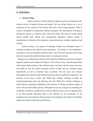 Netlink-social networking site 55
Department of Computer Science, Christ University
5. TESTING
System Testing
System testing is a critical element of quality assurance and represents the
ultimate review of analysis, design and coding. Test case design focuses on a set of
techniques for the creation of test because that meet overall testing objective. When a
system is developed it is hoped that it performs properly. The main purpose of testing an
information system is to find the errors and correct them. The scope of system testing
should include both manual and computerized operations. System testing is
comprehensive evaluation of the programs, manual procedures, computer operations and
controls.
System testing is the process of checking whether the developed system is
working according to the objective and requirement. All testing is to be conducted in
accordance to the test conditions specified earlier. This will ensure that the test coverage
meets the requirements and that testing is done in a systematic manner.
The process of analyzing the software item to detect the differences between existing or
required condition and evaluate the features of the software items. The thorough testing
of the system before release of the software needs to be done vide the various test cases
and modes so that the software becomes devoid of bugs and uses minimum space
requirements as well as minimum time to perform. The test cases were selected
beforehand with expected results defined and actual results recorded for comparison. The
selection of test cases is done vide ―White Box Testing‖ technique to check the
internal programming logic and efficiency and vide ‖Black Box Testing‖ technique to
check software requirement fulfillment with intension of finding maximum number of
errors with minimum effort and time. Although test cases are a design by considering the
cyclomatic complexity, conditional test, still the software code is not in its optional form,
as all other possible alternative parts in the software are not considered. At the
integration level, the software will be passing to the third party tests which would further
enhance the software optimality and efficiency.
 