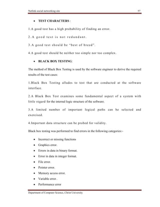 Netlink-social networking site 57
Department of Computer Science, Christ University
TEST CHARACTERS :
1.A good test has a high probability of finding an error.
2 . A g o o d t e s t i s n o t r e d u n d a n t .
3.A good test should be ―best of breed‖.
4.A good test should be neither too simple nor too complex.
BLACK BOX TESTING:
The method of Black Box Testing is used by the software engineer to derive the required
results of the test cases:
1.Black Box Testing alludes to test that are conducted at the software
interface.
2.A Black Box Test examines some fundamental aspect of a system with
little regard for the internal logic structure of the software.
3.A limited number of important logical paths can be selected and
exercised.
4.Important data structure can be probed for validity.
Black box testing was performed to find errors in the following categories:-
Incorrect or missing functions
Graphics error.
Errors in data in binary format.
Error in data in integer format.
File error.
Pointer error.
Memory access error.
Variable error .
Performance error
 