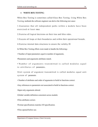 Netlink-social networking site 58
Department of Computer Science, Christ University
WHITE BOX TESTING:
White Box Testing is sometimes called Glass Box Testing. Using White Box
Testing methods the software engineer can derive the following test cases:
1.Guarantee that all independent paths within a module have been
exercised at least once.
2.Exercise all logical decisions on their true and false sides.
3.Execute all loops at their boundaries and within their operational bounds.
4.Exercise internal data structures to ensure the validity.50
In White Box Testing efforts were made to handle the following:-
• Number of input parameters equal to number of arguments.
•Parameters and arguments attributes match.
• N u m b e r o f a r g u m e n t s t r a n s m i t t e d i s c a l l e d m o d u l e s e q u a l
t o a t t r i b u t e s o f parameters..
•Unit s ystem of argument transmitt ed is called modules equal unit
s ystem of parameter.
• Number of attributes and order of arguments to build in functions correct.
•Any references to parameters not associated to build in functions correct.
•Input only arguments altered.
•Global variable definition consistent across module.
•Files attributes correct.
•Format specifications matches I/O specification.
•Files opened before use.
 