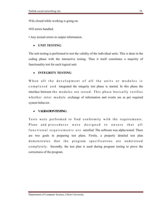 Netlink-social networking site 59
Department of Computer Science, Christ University
•File closed while working is going on.
•I/O errors handled.
• Any textual errors in output information.
UNIT TESTING:
The unit testing is performed to test the validity of the individual units. This is done in the
coding phase with the interactive testing. Thus it itself constitutes a majority of
functionality test for each logical unit.
INTEGRITY TESTING:
W h e n a l l t h e d e v e l o p m e n t o f a l l t h e u n i t s o r m o d u l e s i s
c o m p l e t e d a n d integrated the integrity test phase is started. In this phase the
interface between the modules are tested. This phase basicall y verifies
whether inter module exchange of information and events are as per required
system behavior.
VALIDATIONTESTING:
Tests were performed to find conformity with the requirements.
Plans and p r o c e d u r e s w e r e d e s i g n e d t o e n s u r e t h a t a l l
f u n c t i o n a l r e q u i r e m e n t s a r e satisfied. The software was alpha-tested. There
are two goals in preparing test plans. Firstly, a properly detailed test plan
demonstrates that the program specifications are understood
completel y. Secondly, the test plan is used during program testing to prove the
correctness of the program.
 