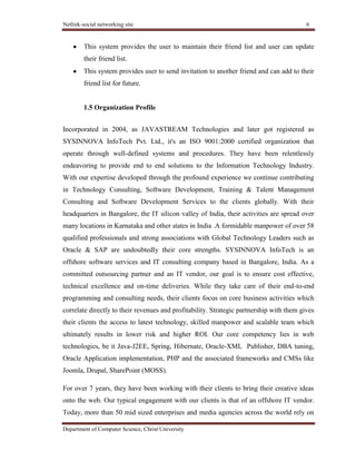 Netlink-social networking site 6
Department of Computer Science, Christ University
This system provides the user to maintain their friend list and user can update
their friend list.
This system provides user to send invitation to another friend and can add to their
friend list for future.
1.5 Organization Profile
For over 7 years, they have been working with their clients to bring their creative ideas
onto the web. Our typical engagement with our clients is that of an offshore IT vendor.
Today, more than 50 mid sized enterprises and media agencies across the world rely on
Incorporated in 2004, as JAVASTREAM Technologies and later got registered as
SYSINNOVA InfoTech Pvt. Ltd., it's an ISO 9001:2000 certified organization that
operate through well-defined systems and procedures. They have been relentlessly
endeavoring to provide end to end solutions to the Information Technology Industry.
With our expertise developed through the profound experience we continue contributing
in Technology Consulting, Software Development, Training & Talent Management
Consulting and Software Development Services to the clients globally. With their
headquarters in Bangalore, the IT silicon valley of India, their activities are spread over
many locations in Karnataka and other states in India .A formidable manpower of over 58
qualified professionals and strong associations with Global Technology Leaders such as
Oracle & SAP are undoubtedly their core strengths. SYSINNOVA InfoTech is an
offshore software services and IT consulting company based in Bangalore, India. As a
committed outsourcing partner and an IT vendor, our goal is to ensure cost effective,
technical excellence and on-time deliveries. While they take care of their end-to-end
programming and consulting needs, their clients focus on core business activities which
correlate directly to their revenues and profitability. Strategic partnership with them gives
their clients the access to latest technology, skilled manpower and scalable team which
ultimately results in lower risk and higher ROI. Our core competency lies in web
technologies, be it Java-J2EE, Spring, Hibernate, Oracle-XML Publisher, DBA tuning,
Oracle Application implementation, PHP and the associated frameworks and CMSs like
Joomla, Drupal, SharePoint (MOSS).
 