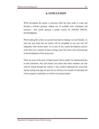 Netlink-social networking site 63
Department of Computer Science, Christ University
6. CONCLUSION
While developing the system a conscious effort has been made to create and
develop a software package, making use of available tools, techniques and
resources – that would generate a proper system for ONLINE SOCIAL
NETWORKING.
While making the system, an eye has been kept on making it as user-friendly. As
such one may hope that the system will be acceptable to any user and will
adequately meet his/her needs. As in case of any system development process
where there are a number of short comings, there have been some shortcomings
in the development of this system also.
There are some of the areas of improvement which couldn’t be implemented due
to time constraints. One such feature was online chat where members can chat
with his friends through this website. I also couldn't implement the scrap book
and the selling item page for now but we still have two months of internship left
in the company so defiantly we will do it in coming months.
 