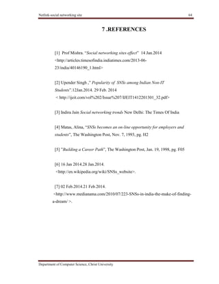 Netlink-social networking site 64
Department of Computer Science, Christ University
7 .REFERENCES
[1] Prof Mishra. ―Social networking sites effect‖ 14 Jan.2014
<http://articles.timesofindia.indiatimes.com/2013-06-
23/india/40146190_1.html>
[2] Upender Singh ,‖ Popularity of SNSs among Indian Non-IT
Students‖.12Jan.2014. 29 Feb. 2014
< http://ijeit.com/vol%202/Issue%207/IJEIT1412201301_32.pdf>
[3] Indira Jain Social networking trends New Delhi: The Times Of India
[4] Matas, Alina, ―SNSs becomes an on-line opportunity for employers and
students‖, The Washington Post, Nov. 7, 1993, pg. H2
[5] ‖Building a Career Path‖, The Washington Post, Jan. 19, 1998, pg. F05
[6] 16 Jan 2014.28 Jan.2014.
<http://en.wikipedia.org/wiki/SNSs_website>.
[7] 02 Feb.2014.21 Feb.2014.
<http://www.medianama.com/2010/07/223-SNSs-in-india-the-make-of-finding-
a-dream/ >.
 