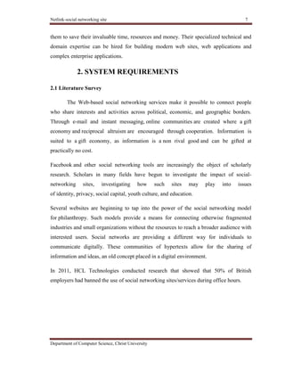 Netlink-social networking site 7
Department of Computer Science, Christ University
them to save their invaluable time, resources and money. Their specialized technical and
domain expertise can be hired for building modern web sites, web applications and
complex enterprise applications.
2. SYSTEM REQUIREMENTS
2.1 Literature Survey
The Web-based social networking services make it possible to connect people
who share interests and activities across political, economic, and geographic borders.
Through e-mail and instant messaging, online communities are created where a gift
economy and reciprocal altruism are encouraged through cooperation. Information is
suited to a gift economy, as information is a non rival good and can be gifted at
practically no cost.
Facebook and other social networking tools are increasingly the object of scholarly
research. Scholars in many fields have begun to investigate the impact of social-
networking sites, investigating how such sites may play into issues
of identity, privacy, social capital, youth culture, and education.
Several websites are beginning to tap into the power of the social networking model
for philanthropy. Such models provide a means for connecting otherwise fragmented
industries and small organizations without the resources to reach a broader audience with
interested users. Social networks are providing a different way for individuals to
communicate digitally. These communities of hypertexts allow for the sharing of
information and ideas, an old concept placed in a digital environment.
In 2011, HCL Technologies conducted research that showed that 50% of British
employers had banned the use of social networking sites/services during office hours.
 