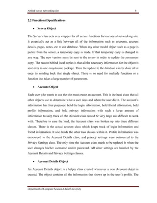 Netlink-social networking site 8
Department of Computer Science, Christ University
2.2 Functional Specifications
Server Object
The Server class acts as a wrapper for all server functions for our social networking site.
It essentially act as a link between all of the information such as accounts, account
details, pages, notes, etc to our database. When any other model object such as a page is
pulled from the server, a temporary copy is made. If that temporary copy is changed in
any way. The new version must be sent to the server in order to update the permanent
copy. The reason behind local copies is that all the necessary information for the object is
sent over in one easy-to-use package. Then the update to the database can be done all at
once by sending back that single object. There is no need for multiple functions or a
function that takes a large number of parameters.
Account Object
Each user who wants to use the site must create an account. This is the head class that all
other objects use to determine what a user does and when the user did it. The account’s
information has four purposes: hold the login information, hold friend information, hold
proﬁle information, and hold privacy information with such a large amount of
information to keep track of, the Account class would be very large and diﬃcult to work
with. Therefore to ease the load, the Account class was broken up into three diﬀerent
classes. There is the actual account class which keeps track of login information and
friend information. It also holds the other two classes within it. Proﬁle information was
outsourced to the Account Details class, and privacy settings were outsourced to the
Privacy Settings class. The only time the Account class needs to be updated is when the
user changes his/her username and/or password. All other settings are handled by the
Account Details and Privacy Settings classes.
Account Details Object
An Account Details object is a helper class created whenever a new Account object is
created. The object contains all the information that shows up in the user’s proﬁle. The
 