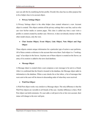 Netlink-social networking site 9
Department of Computer Science, Christ University
user can edit this by modifying his/her proﬁle. Overall, this class has no other purpose but
to be a helper class to its account object.
Privacy Settings Object
A Privacy Settings object is the other helper class created whenever a new Account
object is created. This object contains all the privacy settings that a user has, such as who
can view his/her media or custom pages. This class is called any time a user visits a
proﬁle or content created by another user. However, it does not directly interact with the
other model classes, only the view.
Chat Session Object, Event Object, Link Object, Note Object and Page
Object
These objects contain unique information for a particular type of action a user performs.
All of these contain a reference to the account that owns them. Each object is a ‖working-
copy‖ of an object in the Server. Anytime one of these objects is created on the Server, an
entry of its creation is added to the news feed database.
Message Object
A Message object is created when a user composes a new message to be sent to a friend.
After it is conﬁrmed that the friend is located in the database, the Message object adds its
information to the database. When a user checks his or her inbox, a list of messages that
were sent to the user will be shown in descending order of when they were received.
Wall Post Object
A Wall Post object works very similar to a Message object. The only diﬀerence is that the
Wall Post objects are viewable to all friends of the user. Another diﬀerence is that a Wall
Post object can hold comments. If a user adds a wall post to his or her own account, their
status will change to the new wall post.
 