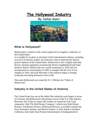 The Hollywood Industry
By: Hafsa Aamir
What is Hollywood?
Hollywood is a district in the central region of Los Angeles, California, in
the United States.
It is notable for its place as the home of the entertainment industry, including
several of its historic studios. Its name has come to represent the motion
picture industry of the United States. Hollywood is also a highly ethnically
diverse, densely populated, economically diverse neighborhood and retail
business district. Hollywood was a small community in 1870 and was
incorporated as a municipality in 1903. It merged with the City of Los
Angeles in 1910, and soon thereafter a film industry began to emerge,
eventually becoming dominant in the world.
The name Hollywood was coined by H. J. Whitley, the "Father of
Hollywood".
Industry in the United States of America
The United States has one of the oldest film industries (and largest in terms
of revenue), and Hollywood is the primary nexus of the U.S. film industry.
However, four of the six major film studios are owned by East Coast
companies. Only The Walt Disney Company — which owns Walt Disney
Pictures, Touchstone Pictures, Hollywood Pictures, Lucasfilm Limited, the
Pixar Animation Studios, and Marvel Studios — is fully based in Southern
California. And while Sony Pictures Entertainment is headquartered in
 