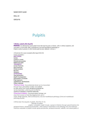 NAME:RIFAT ALAM
ROLL:19
GROUP:B
Pulpitis
1.Define pulpitis.(Ru-Aug12)
PULPITIS: An inflammation of the pulpal tissue that may be acute or chronic, with or without symptoms, and
reversible or irreversible. (Ref. Contemporary oral and maxillofacial pathology) or
Pulpitis medical symtoms in which dental pulp becomes inflamed . (lecture )
2.Enumerate the causes of pulpitis.(Ru-Aug12,Feb-10)
Causes of pulpitis:-
BACTERIAL
Caries
Cracks in crown
Periodontal pockets
Malformed teeth
TRAUMATIC
Crown fractures
Root fractures
Partial avulsion
Bruxism
Abrasion
IATROGENIC
Heat generation
Depth of preparation
Dehydration of tubules
Pulp exposure
Volatile/toxic disinfectants
Filling materials
Thermul iniury. Severethermal stimuli can be transmitted
through large uninsulated metallic restorations
or may occur from such dental procedures as
cavity preparation, polishing and exothermic
chemical reactions of dental materials.
Chemical irritation. Chemical-related damage can
arise from erosion or from the inappropriate use of
acidic dental materials. (Ref.Contemporary oral and maxillofacial pathology) (Oral and maxillofacial
pathology,Naville)
3.Write down the sequele of pulpitis. (Ru-Feb-10,12)
Sequele of pulpitis
pulpitis---untreated---death of pulp---spread of infection through apical foramina into
periapical tissue---periapical periodontitis. ( Ref.Cawson's essentials of oral pathology and oral medicine)
Infectious sequelae of pulpitis include apical periodontitis, periapical abscess, cellulitis, and osteomyelitis of
 
