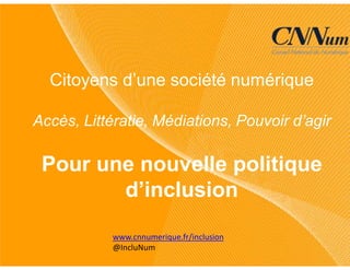www.cnnumerique.fr/inclusion
@IncluNum
Citoyens d’une société numérique
Accès, Littératie, Médiations, Pouvoir d’agir
Pour une nouvelle politique
d’inclusion
 