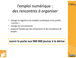 l’emploi numérique :
des rencontres à organiser
• changer le regard sur les emplois numériques et les profils
« jeunes »
• changer les recrutements
• préparer l’emploi par des immersions et des incubations de
projets
ouvrir la porte aux 900 000 jeunes à la dérive
 