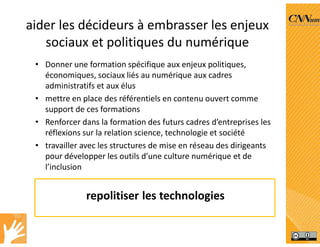 aider les décideurs à embrasser les enjeux
sociaux et politiques du numérique
• Donner une formation spécifique aux enjeux politiques,
économiques, sociaux liés au numérique aux cadres
administratifs et aux élus
• mettre en place des référentiels en contenu ouvert comme
support de ces formations
• Renforcer dans la formation des futurs cadres d’entreprises les
réflexions sur la relation science, technologie et société
• travailler avec les structures de mise en réseau des dirigeants
pour développer les outils d’une culture numérique et de
l’inclusion
repolitiser les technologies
 