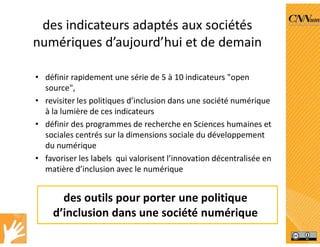 des indicateurs adaptés aux sociétés
numériques d’aujourd’hui et de demain
• définir rapidement une série de 5 à 10 indicateurs "open
source",
• revisiter les politiques d’inclusion dans une société numérique
à la lumière de ces indicateurs
• définir des programmes de recherche en Sciences humaines et
sociales centrés sur la dimensions sociale du développement
du numérique
• favoriser les labels qui valorisent l’innovation décentralisée en
matière d’inclusion avec le numérique
des outils pour porter une politique
d’inclusion dans une société numérique
 