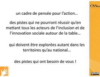 des pistes qui ne pourront réussir qu’en
mettant tous les acteurs de l’inclusion et de
l’innovation sociale autour de la table…
un cadre de pensée pour l’action…
des pistes qui ont besoin de vous !
qui doivent être explorées autant dans les
territoires qu’au national…
 