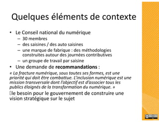 Quelques éléments de contexte
• Le Conseil national du numérique
– 30 membres
– des saisines / des auto saisines
– une marque de fabrique : des méthodologies
construites autour des journées contributives
– un groupe de travail par saisine
• Une demande de recommandations :
« La fracture numérique, sous toutes ses formes, est une
priorité qui doit être combattue. L’inclusion numérique est une
mission transversale dont l’objectif est d’associer tous les
publics éloignés de la transformation du numérique. »
le besoin pour le gouvernement de construire une
vision stratégique sur le sujet
 