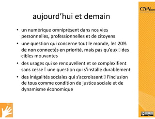 aujourd’hui et demain
• un numérique omniprésent dans nos vies
personnelles, professionnelles et de citoyens
• une question qui concerne tout le monde, les 20%
de non connectés en priorité, mais pas qu’eux  des
cibles mouvantes
• des usages qui se renouvellent et se complexifient
sans cesse  une question qui s’installe durablement
• des inégalités sociales qui s’accroissent  l’inclusion
de tous comme condition de justice sociale et de
dynamisme économique
 